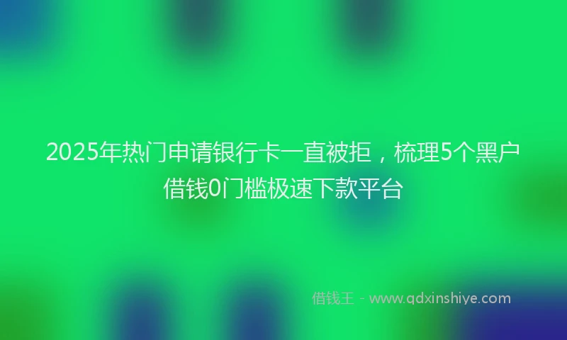 2025年热门申请银行卡一直被拒，梳理5个黑户借钱0门槛极速下款平台