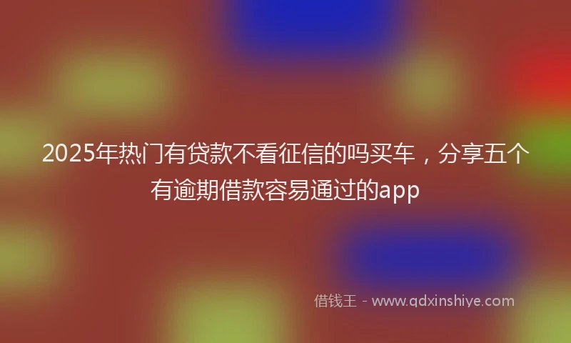 2025年热门有贷款不看征信的吗买车，分享五个有逾期借款容易通过的app
