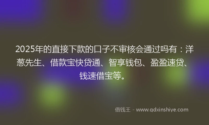 2025年的直接下款的口子不审核会通过吗有：洋葱先生、借款宝快贷通、智享钱包、盈盈速贷、钱速借宝等。
