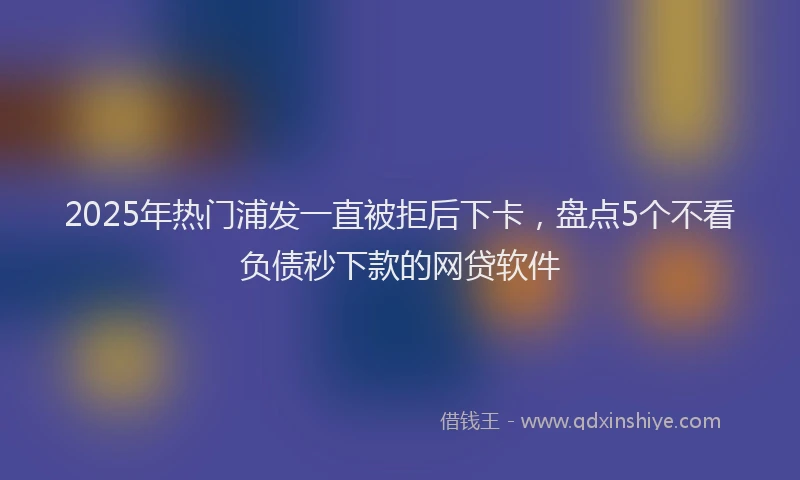 2025年热门浦发一直被拒后下卡，盘点5个不看负债秒下款的网贷软件