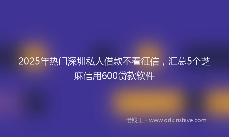 2025年热门深圳私人借款不看征信，汇总5个芝麻信用600贷款软件