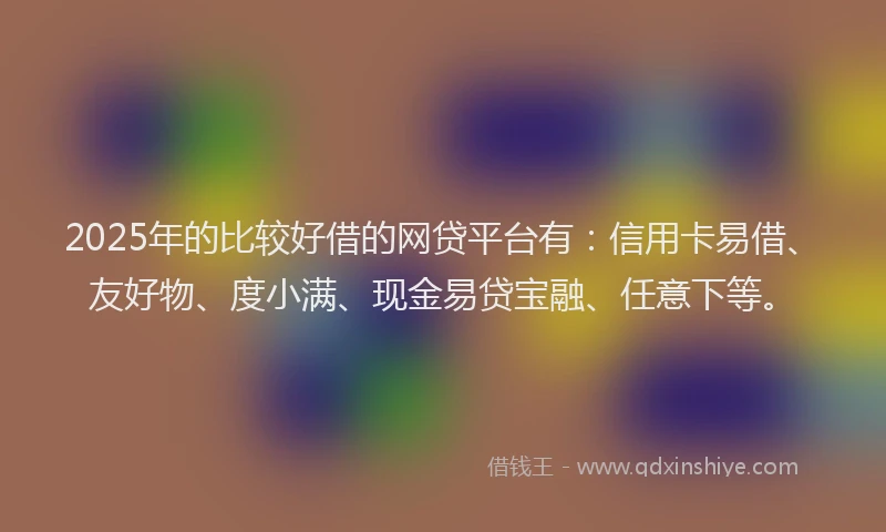 2025年的比较好借的网贷平台有：信用卡易借、友好物、度小满、现金易贷宝融、任意下等。