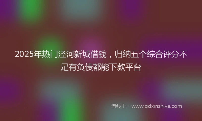 2025年热门泾河新城借钱，归纳五个综合评分不足有负债都能下款平台