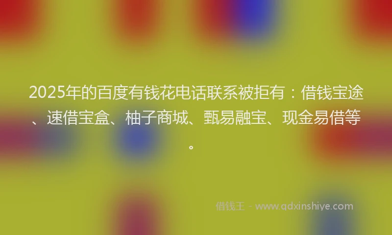 2025年的百度有钱花电话联系被拒有：借钱宝途、速借宝盒、柚子商城、甄易融宝、现金易借等。