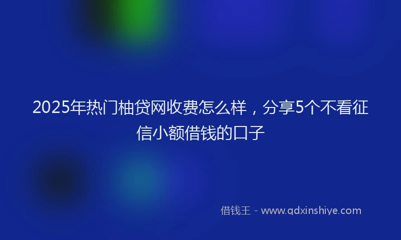 2025年热门柚贷网收费怎么样，分享5个不看征信小额借钱的口子