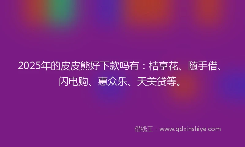 2025年的皮皮熊好下款吗有：桔享花、随手借、闪电购、惠众乐、天美贷等。