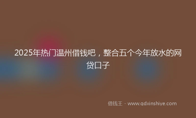 2025年热门温州借钱吧，整合五个今年放水的网贷口子