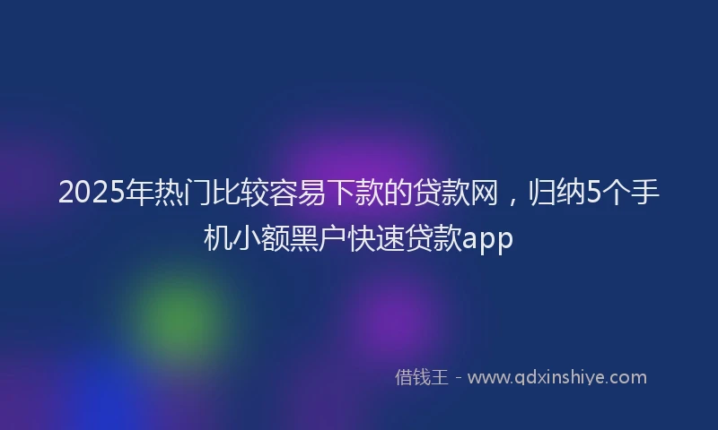 2025年热门比较容易下款的贷款网，归纳5个手机小额黑户快速贷款app