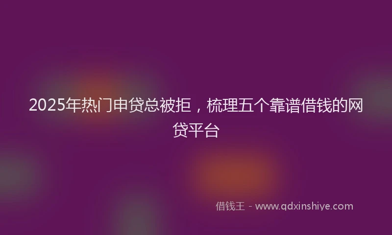 2025年热门申贷总被拒，梳理五个靠谱借钱的网贷平台