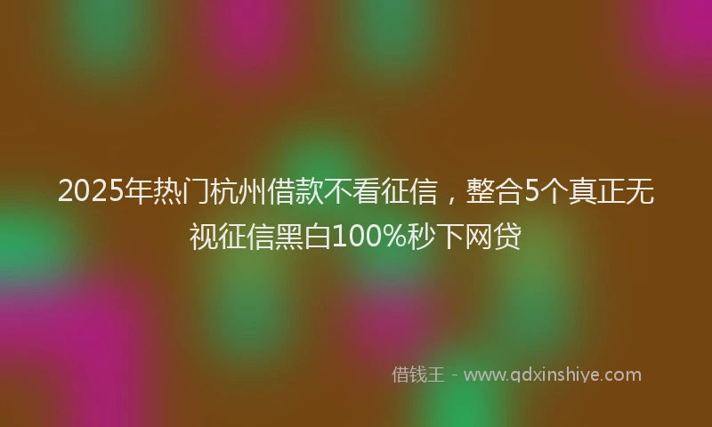 2025年热门杭州借款不看征信，整合5个真正无视征信黑白100%秒下网贷