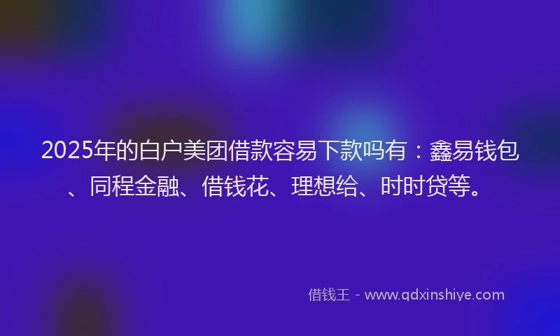 2025年的白户美团借款容易下款吗有：鑫易钱包、同程金融、借钱花、理想给、时时贷等。