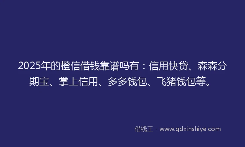 2025年的橙信借钱靠谱吗有：信用快贷、森森分期宝、掌上信用、多多钱包、飞猪钱包等。