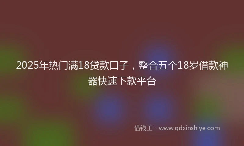 2025年热门满18贷款口子，整合五个18岁借款神器快速下款平台