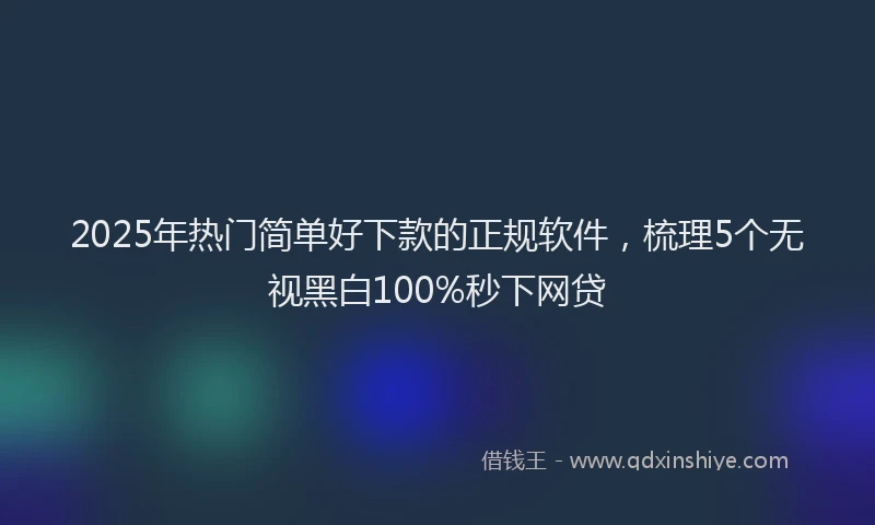 2025年热门简单好下款的正规软件，梳理5个无视黑白100%秒下网贷