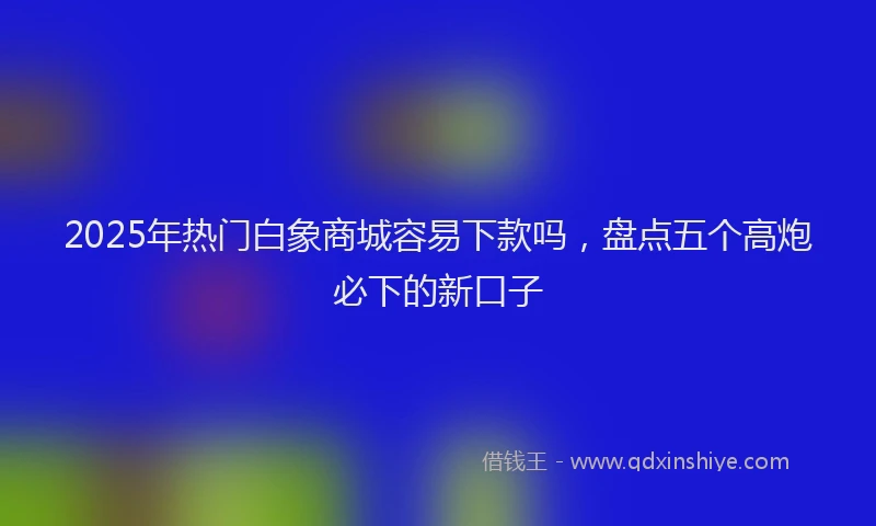 2025年热门白象商城容易下款吗，盘点五个高炮必下的新口子
