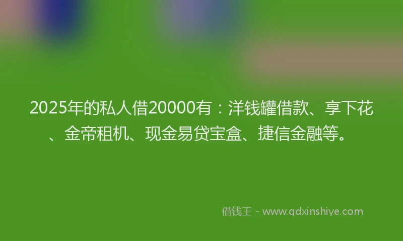 2025年的私人借20000有：洋钱罐借款、享下花、金帝租机、现金易贷宝盒、捷信金融等。