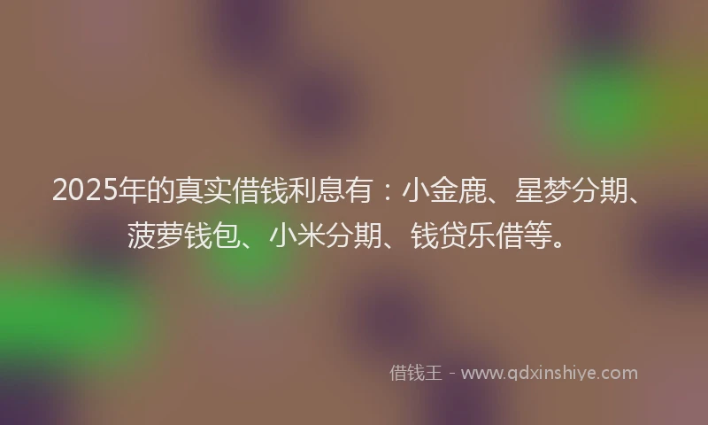 2025年的真实借钱利息有：小金鹿、星梦分期、菠萝钱包、小米分期、钱贷乐借等。