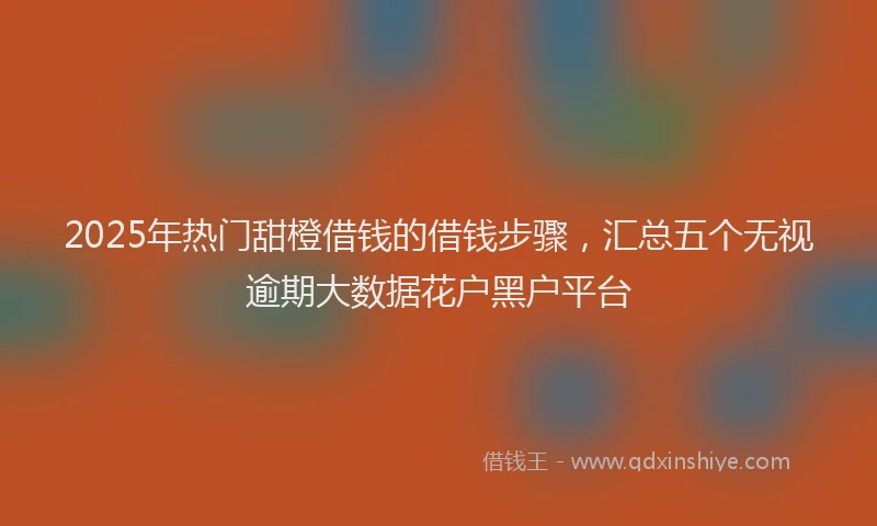 2025年热门甜橙借钱的借钱步骤，汇总五个无视逾期大数据花户黑户平台