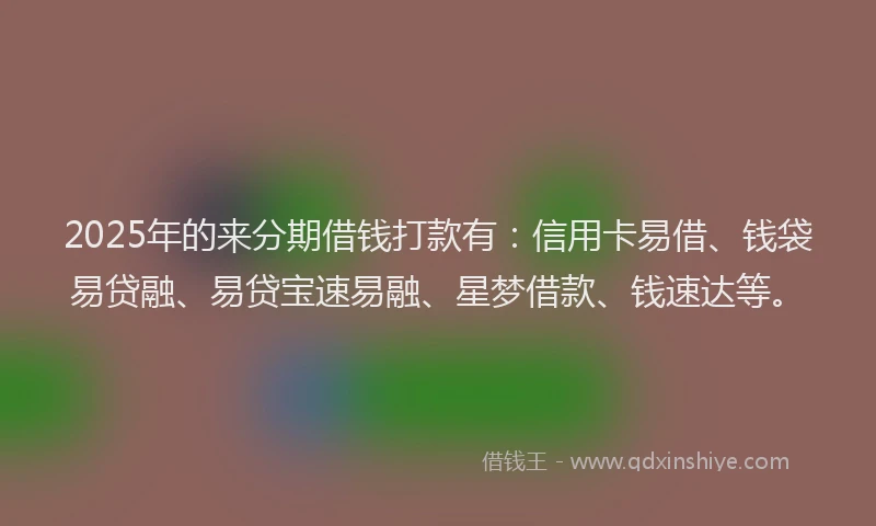 2025年的来分期借钱打款有：信用卡易借、钱袋易贷融、易贷宝速易融、星梦借款、钱速达等。