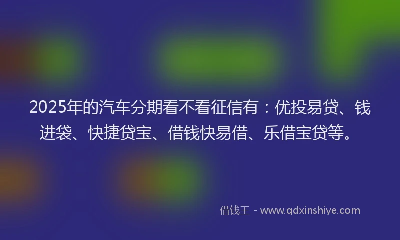 2025年的汽车分期看不看征信有：优投易贷、钱进袋、快捷贷宝、借钱快易借、乐借宝贷等。