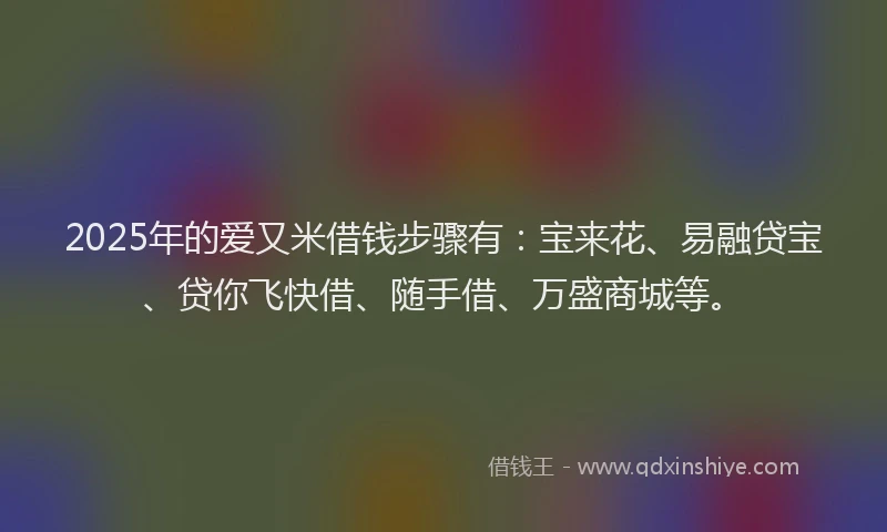 2025年的爱又米借钱步骤有：宝来花、易融贷宝、贷你飞快借、随手借、万盛商城等。