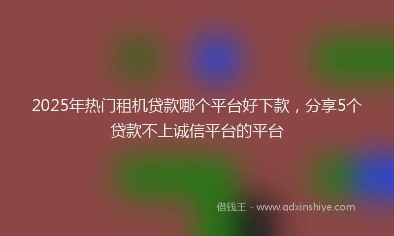 2025年热门租机贷款哪个平台好下款，分享5个贷款不上诚信平台的平台
