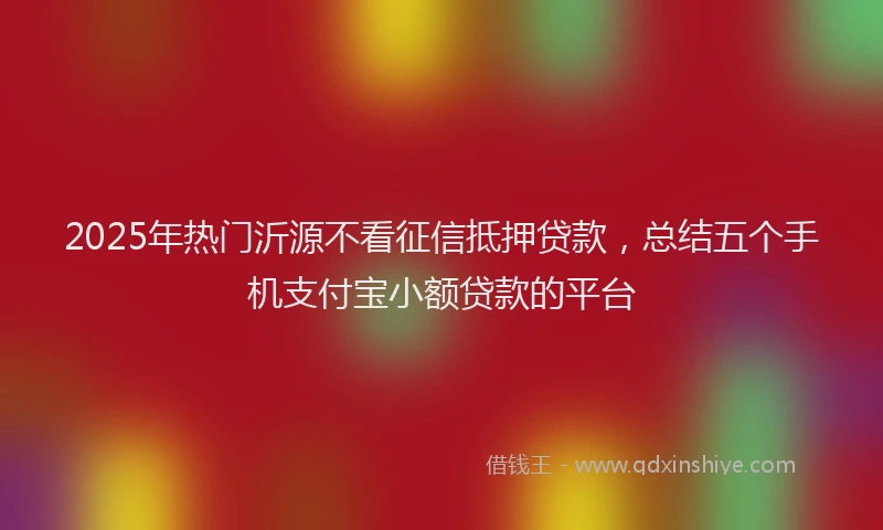 2025年热门沂源不看征信抵押贷款，总结五个手机支付宝小额贷款的平台