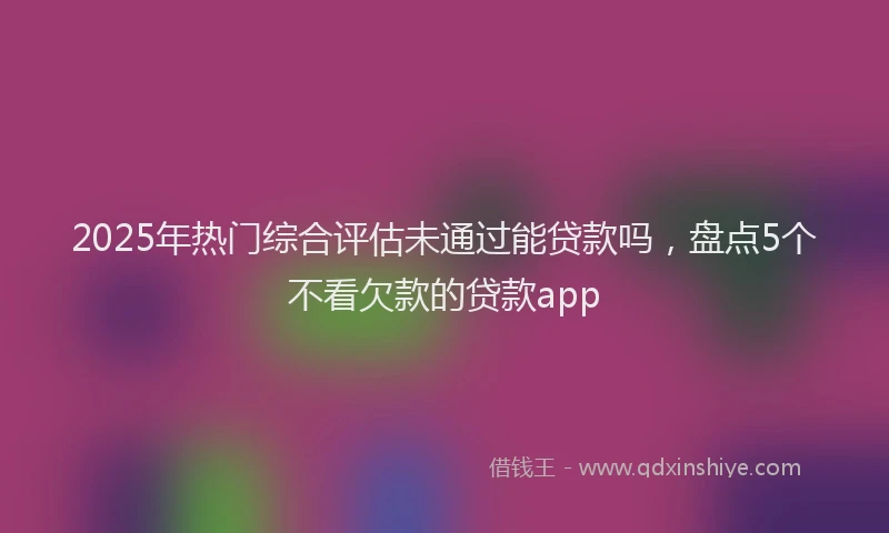 2025年热门综合评估未通过能贷款吗，盘点5个不看欠款的贷款app