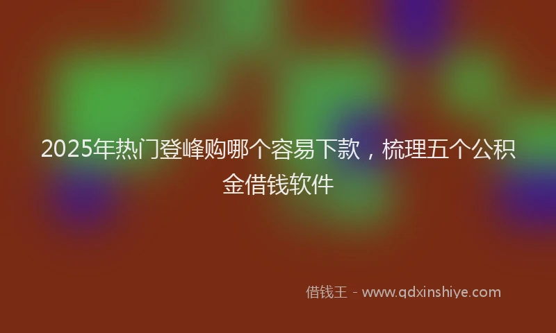 2025年热门登峰购哪个容易下款，梳理五个公积金借钱软件