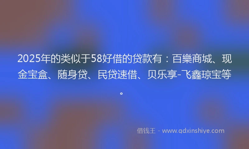 2025年的类似于58好借的贷款有：百樂商城、现金宝盒、随身贷、民贷速借、贝乐享-飞鑫琼宝等。