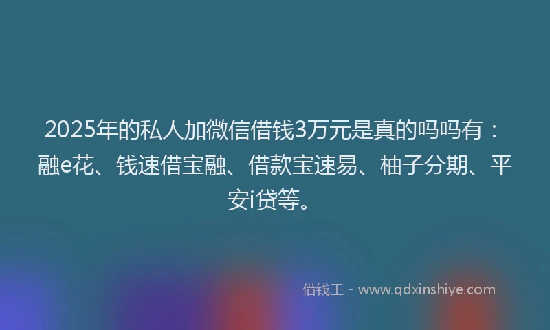 2025年的私人加微信借钱3万元是真的吗吗有：融e花、钱速借宝融、借款宝速易、柚子分期、平安i贷等。