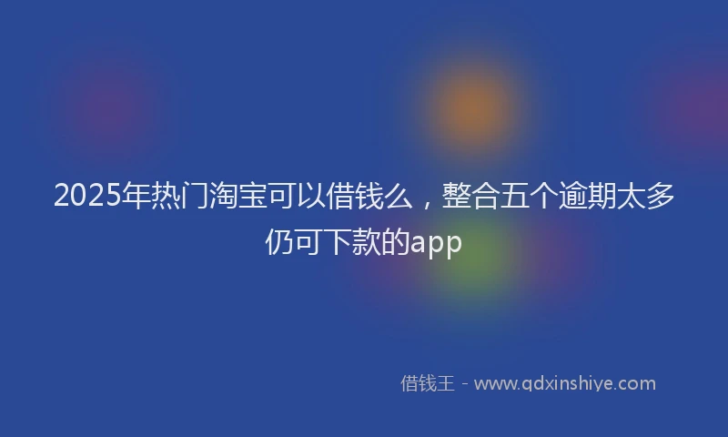 2025年热门淘宝可以借钱么，整合五个逾期太多仍可下款的app