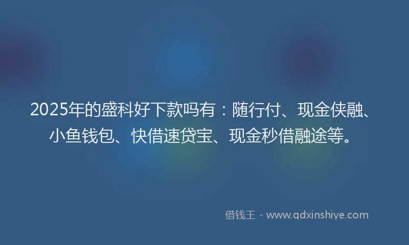 2025年的盛科好下款吗有：随行付、现金侠融、小鱼钱包、快借速贷宝、现金秒借融途等。