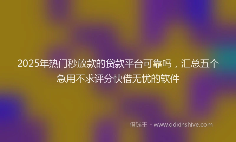 2025年热门秒放款的贷款平台可靠吗，汇总五个急用不求评分快借无忧的软件