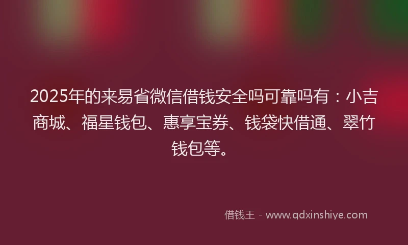 2025年的来易省微信借钱安全吗可靠吗有：小吉商城、福星钱包、惠享宝券、钱袋快借通、翠竹钱包等。