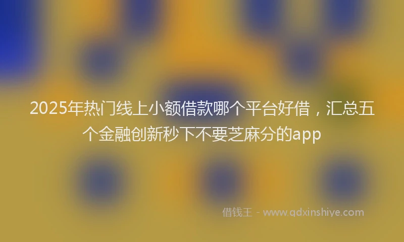 2025年热门线上小额借款哪个平台好借，汇总五个金融创新秒下不要芝麻分的app