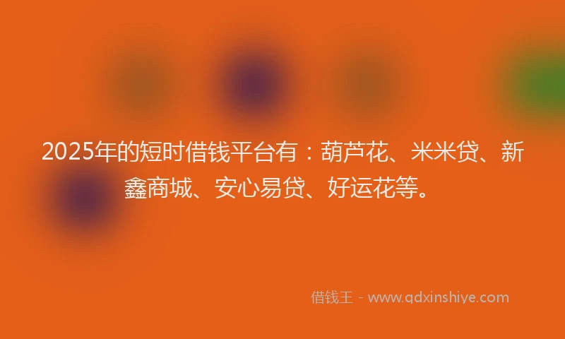 2025年的短时借钱平台有：葫芦花、米米贷、新鑫商城、安心易贷、好运花等。