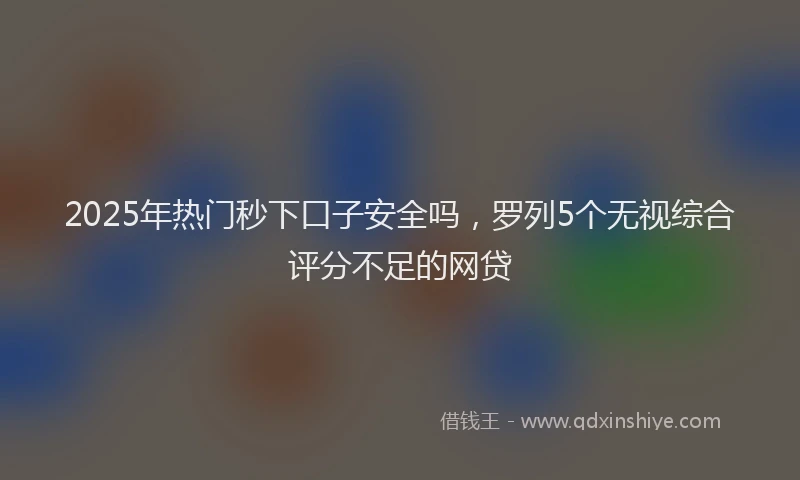 2025年热门秒下口子安全吗，罗列5个无视综合评分不足的网贷