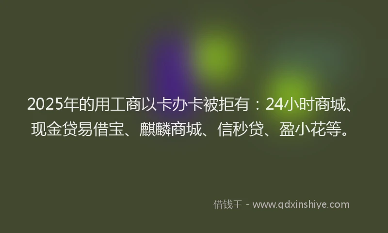 2025年的用工商以卡办卡被拒有：24小时商城、现金贷易借宝、麒麟商城、信秒贷、盈小花等。