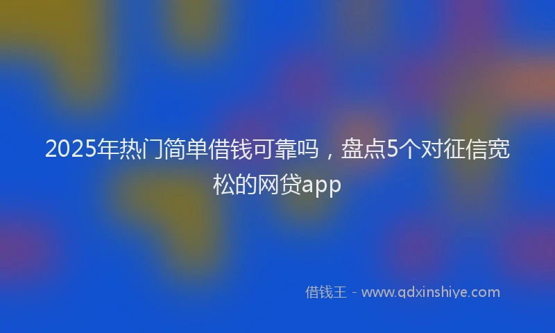 2025年热门简单借钱可靠吗，盘点5个对征信宽松的网贷app