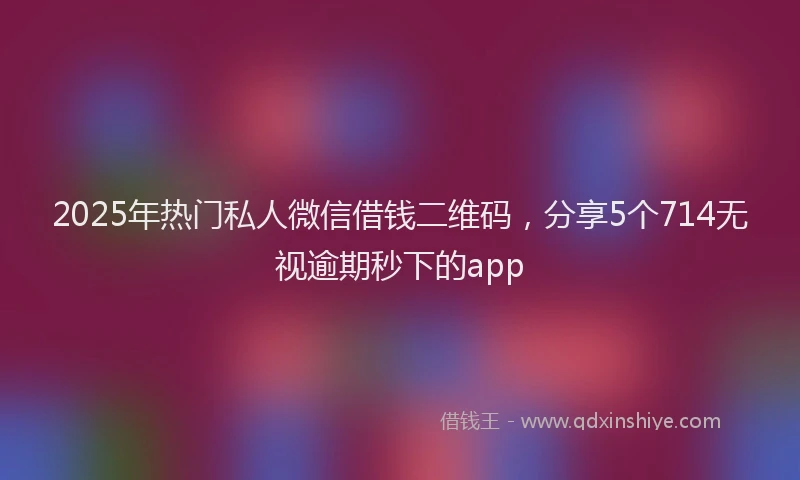 2025年热门私人微信借钱二维码，分享5个714无视逾期秒下的app
