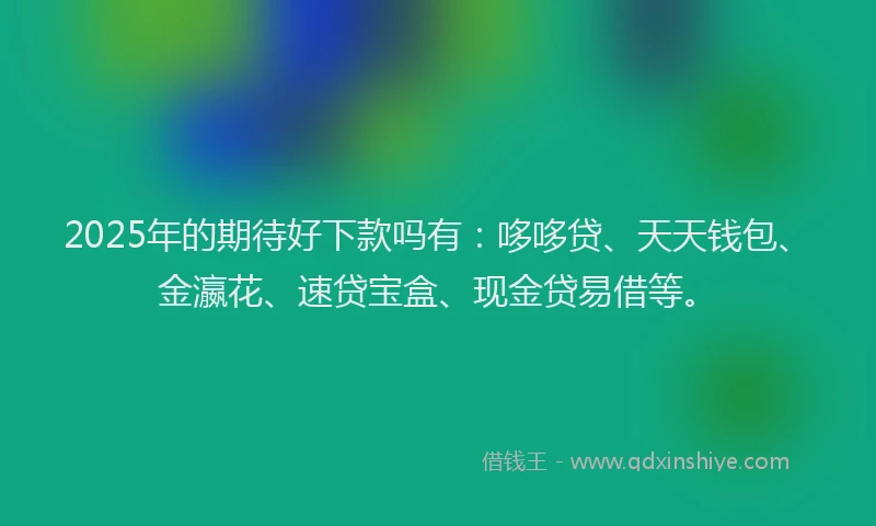 2025年的期待好下款吗有：哆哆贷、天天钱包、金瀛花、速贷宝盒、现金贷易借等。