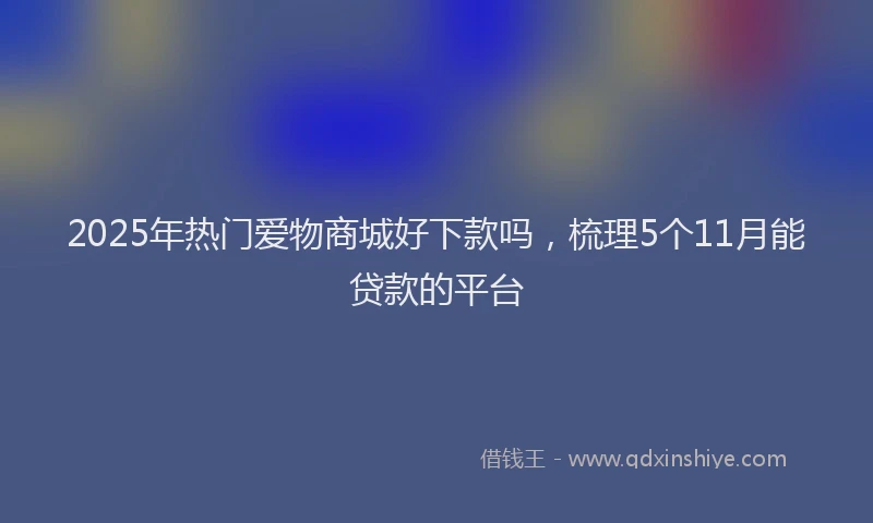 2025年热门爱物商城好下款吗，梳理5个11月能贷款的平台