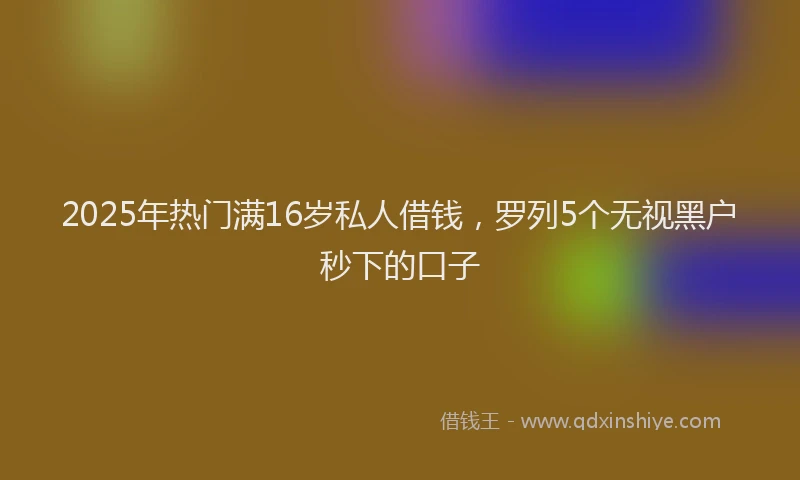 2025年热门满16岁私人借钱，罗列5个无视黑户秒下的口子