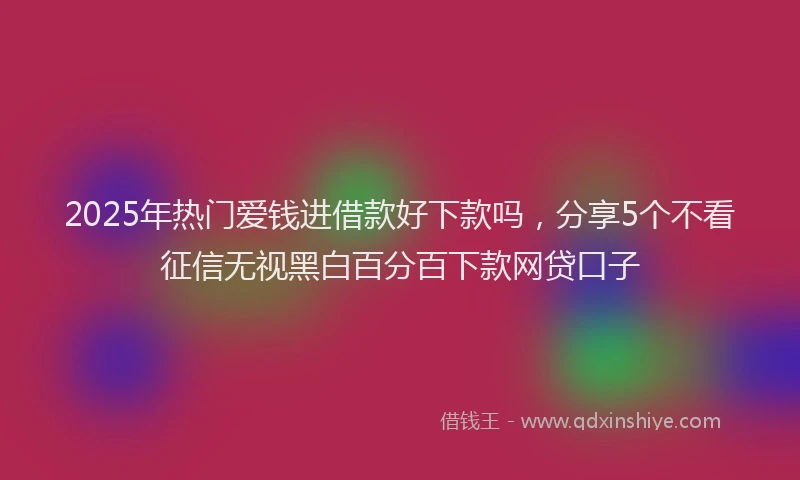 2025年热门爱钱进借款好下款吗，分享5个不看征信无视黑白百分百下款网贷口子