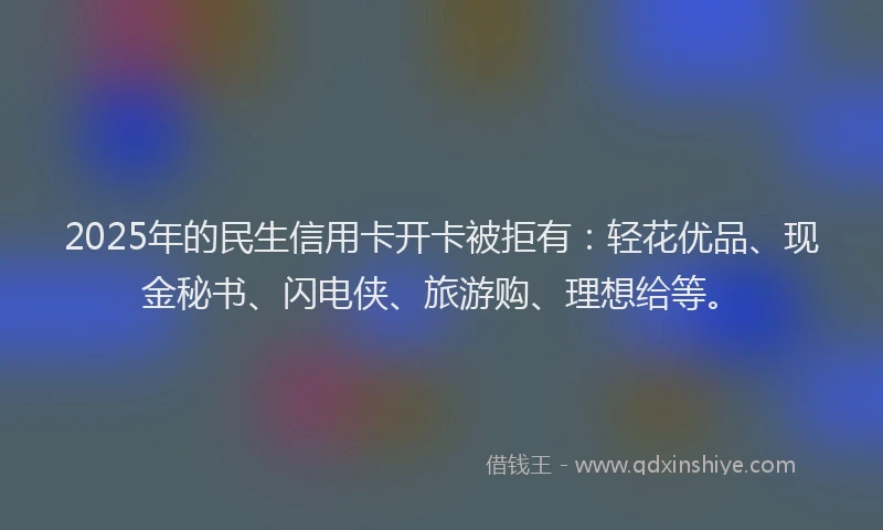 2025年的民生信用卡开卡被拒有：轻花优品、现金秘书、闪电侠、旅游购、理想给等。