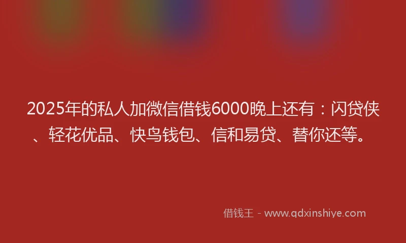 2025年的私人加微信借钱6000晚上还有：闪贷侠、轻花优品、快鸟钱包、信和易贷、替你还等。