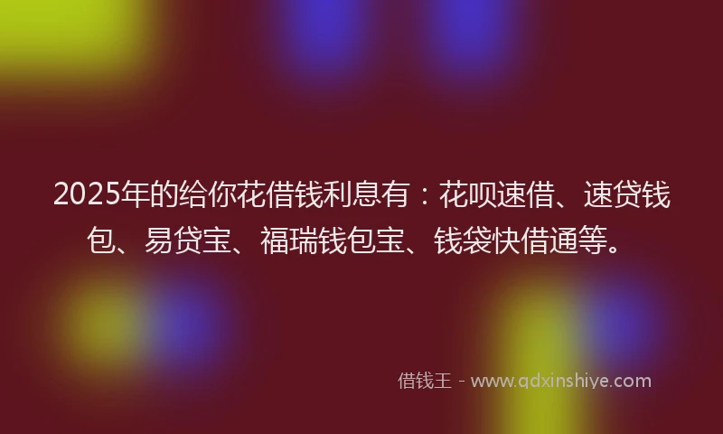 2025年的给你花借钱利息有：花呗速借、速贷钱包、易贷宝、福瑞钱包宝、钱袋快借通等。