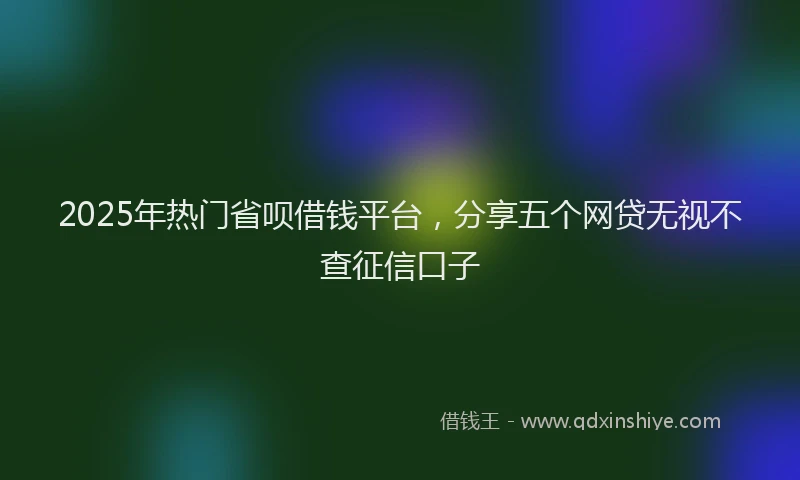 2025年热门省呗借钱平台，分享五个网贷无视不查征信口子