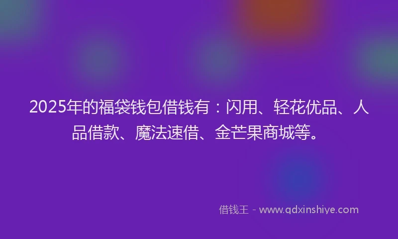 2025年的福袋钱包借钱有：闪用、轻花优品、人品借款、魔法速借、金芒果商城等。